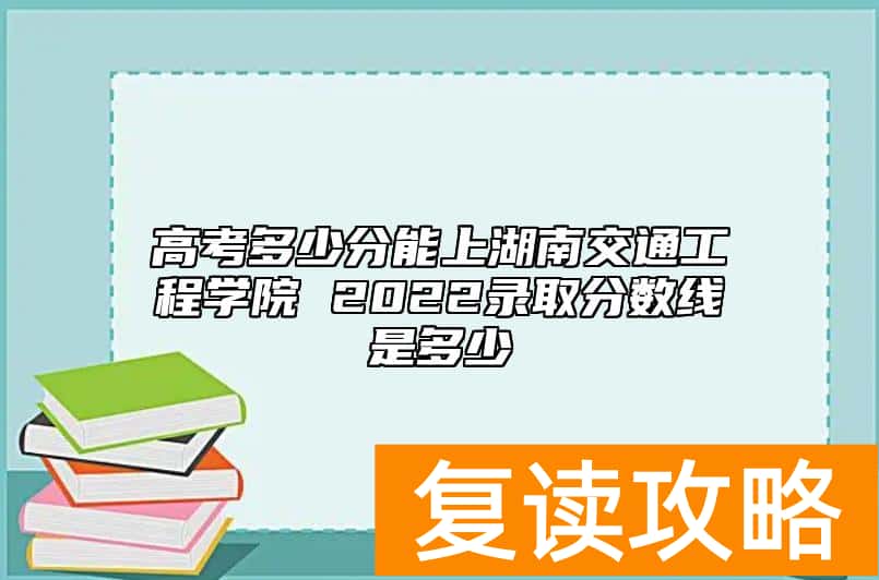 高考多少分能上湖南交通工程学院 2022录取分数线是多少