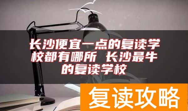 长沙便宜一点的复读学校都有哪所 长沙最牛的复读学校