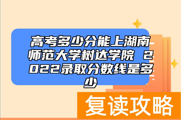 高考多少分能上湖南师范大学树达学院 2022录取分数线是多少