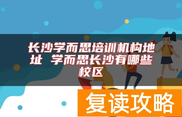 长沙学而思培训机构地址 学而思长沙有哪些校区