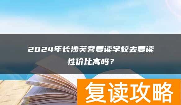 2024年长沙芙蓉复读学校去复读性价比高吗？