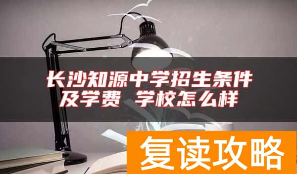 长沙知源中学招生条件及学费 学校怎么样