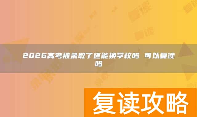 2026高考被录取了还能换学校吗 可以复读吗