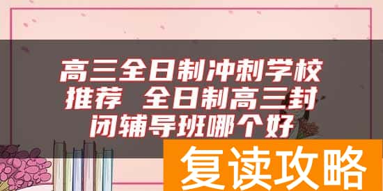 高三全日制冲刺学校推荐 全日制高三封闭辅导班哪个好