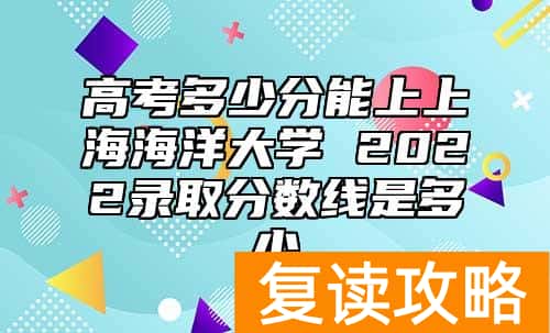 高考多少分能上上海海洋大学 2022录取分数线是多少