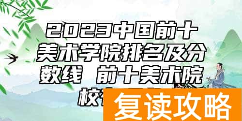 2023中国前十美术学院排名及分数线 前十美术院校有哪些