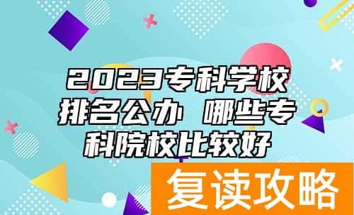 2023专科学校排名公办 哪些专科院校比较好