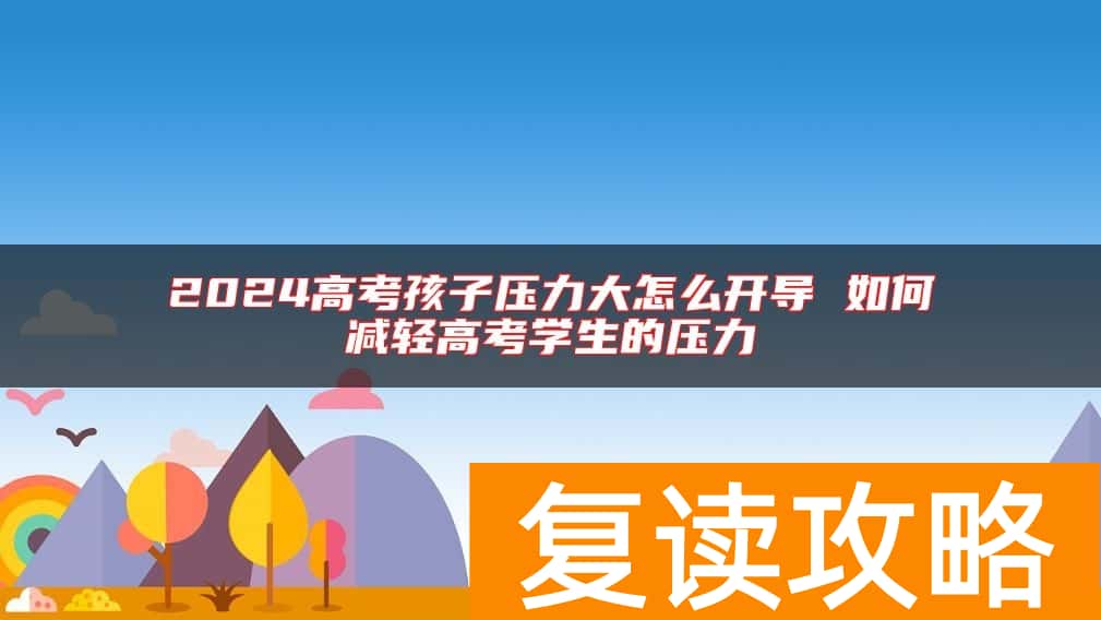 2024高考孩子压力大怎么开导 如何减轻高考学生的压力
