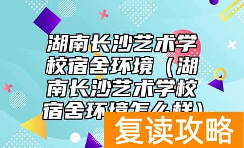 湖南长沙艺术学校宿舍环境（湖南长沙艺术学校宿舍环境怎么样）