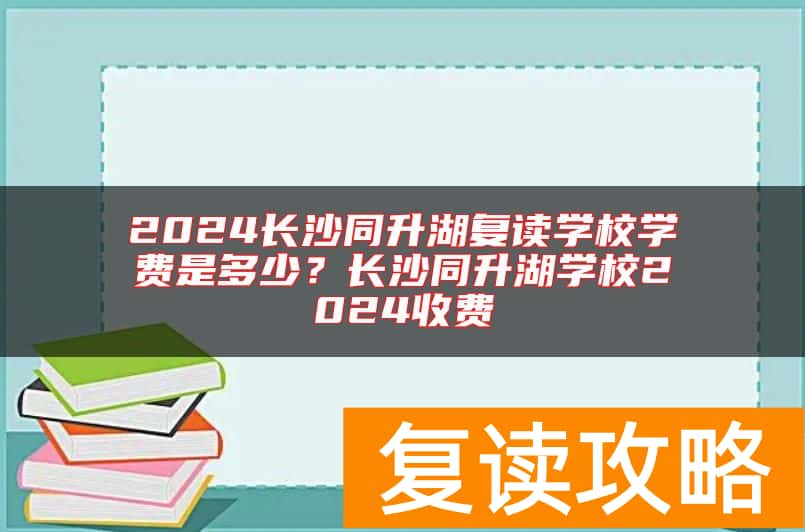 2024长沙同升湖复读学校学费是多少？长沙同升湖学校2024收费