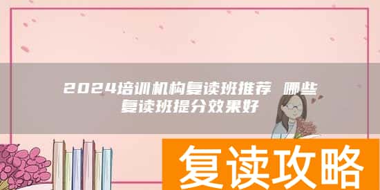 2024培训机构复读班推荐 哪些复读班提分效果好