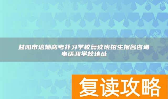 益阳市培楠高考补习学校复读班招生报名咨询电话和学校地址