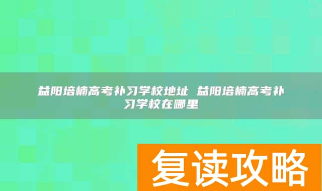 益阳培楠高考补习学校地址 益阳培楠高考补习学校在哪里