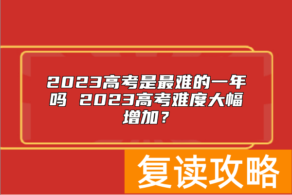 2023高考是最难的一年吗 2023高考难度大幅增加？