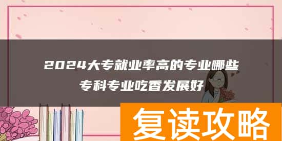 2024大专就业率高的专业哪些专科专业吃香发展好