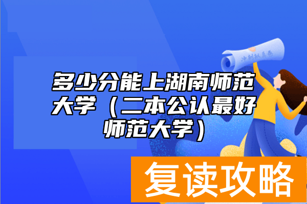 多少分能上湖南师范大学（二本公认最好师范大学）