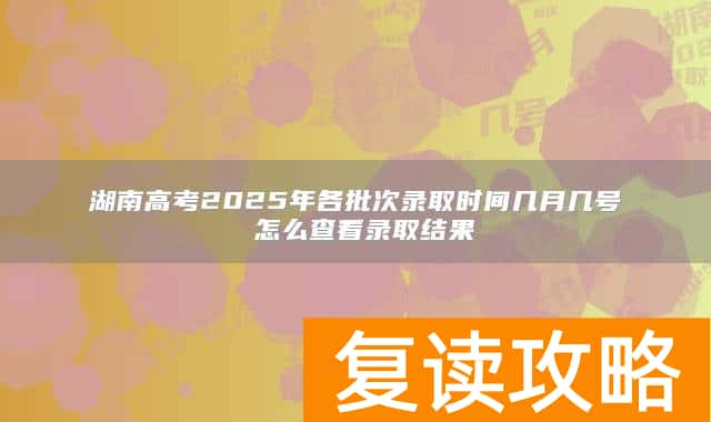湖南高考2025年各批次录取时间几月几号 怎么查看录取结果