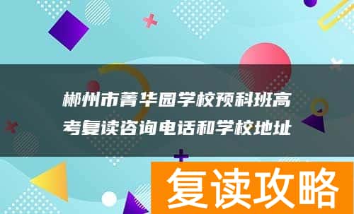 郴州市菁华园学校预科班高考复读咨询电话和学校地址