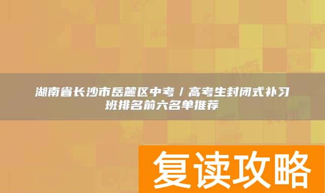 湖南省长沙市岳麓区中考/高考生封闭式补习班排名前六名单推荐