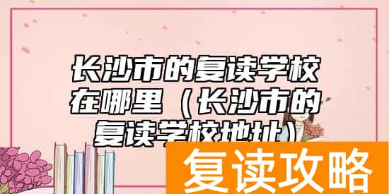 长沙市的复读学校在哪里（长沙市的复读学校地址）