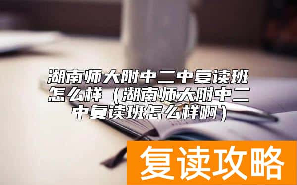 湖南师大附中二中复读班怎么样（湖南师大附中二中复读班怎么样啊）