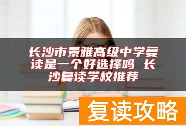 长沙市景雅高级中学复读是一个好选择吗 长沙复读学校推荐