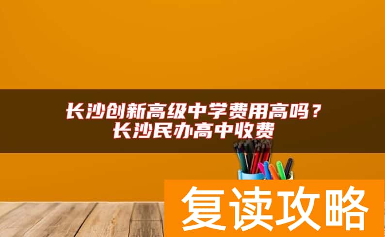 长沙创新高级中学费用高吗？长沙民办高中收费
