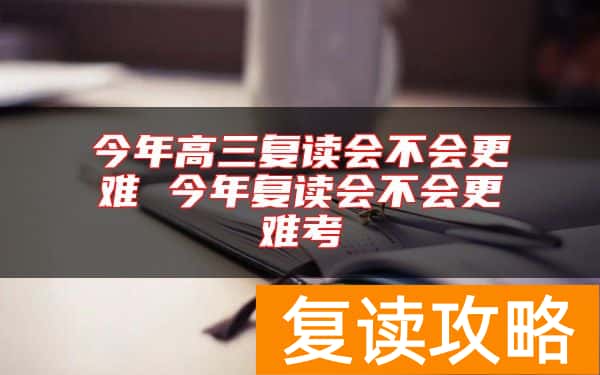 今年高三复读会不会更难 今年复读会不会更难考