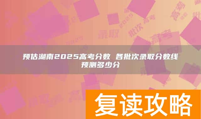 预估湖南2025高考分数 各批次录取分数线预测多少分