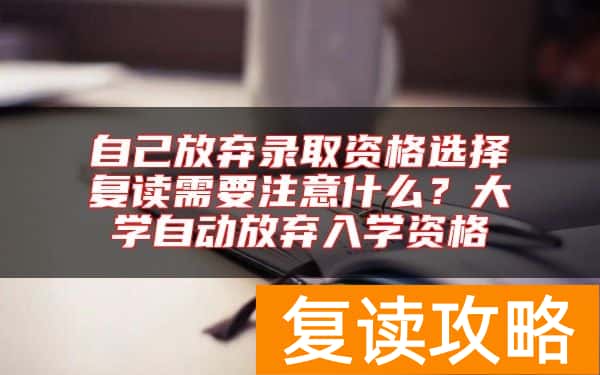 自己放弃录取资格选择复读需要注意什么？大学自动放弃入学资格