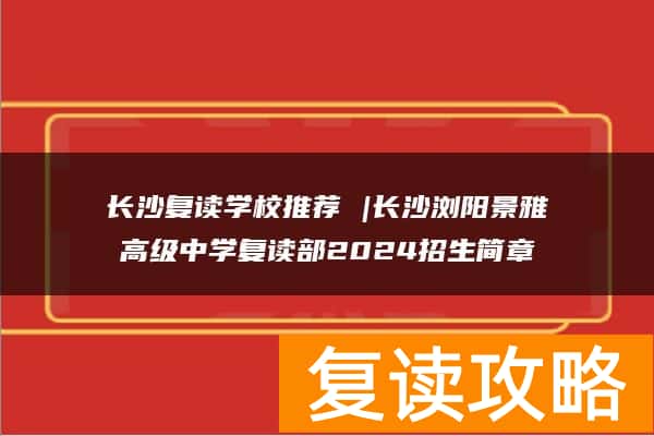 长沙复读学校推荐 |长沙浏阳景雅高级中学复读部2024招生简章