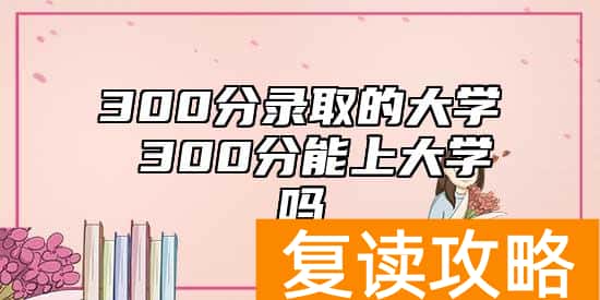 300分录取的大学 300分能上大学吗