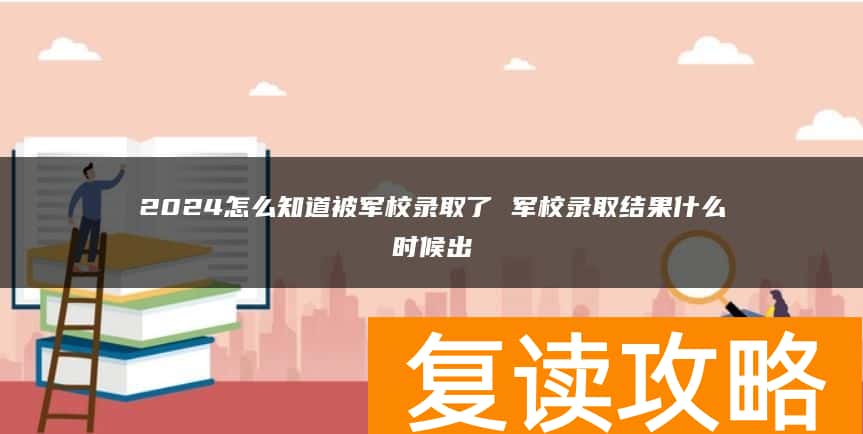 2024怎么知道被军校录取了 军校录取结果什么时候出