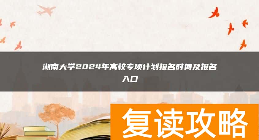 湖南大学2024年高校专项计划报名时间及报名入口