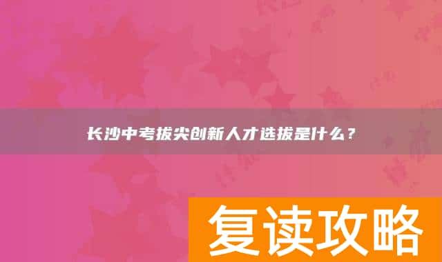 长沙中考拔尖创新人才选拔是什么？