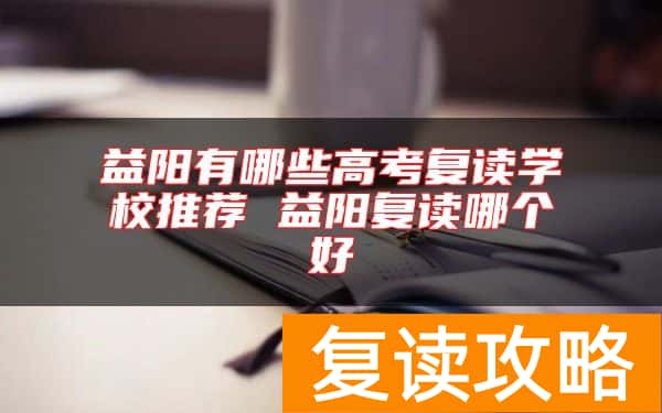 益阳有哪些高考复读学校推荐 益阳复读哪个好