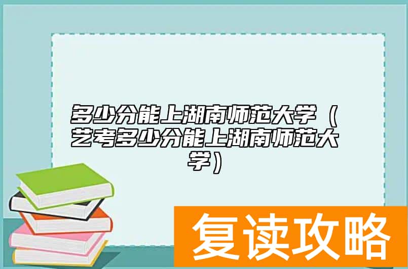 多少分能上湖南师范大学（艺考多少分能上湖南师范大学）