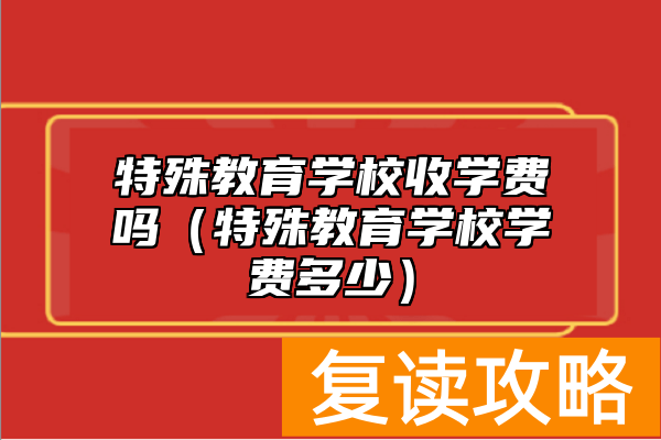 特殊教育学校收学费吗（特殊教育学校学费多少）