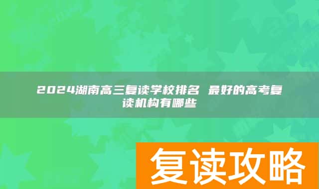 2024湖南高三复读学校排名 最好的高考复读机构有哪些