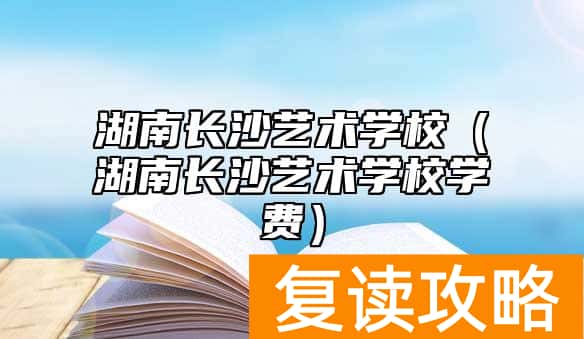 湖南长沙艺术学校（湖南长沙艺术学校学费）