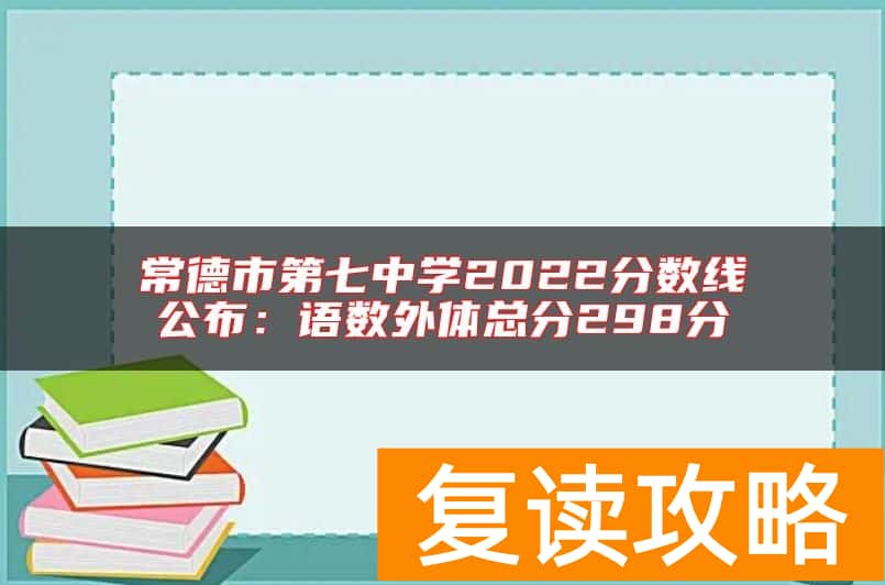 常德市第七中学2022分数线公布：语数外体总分298分
