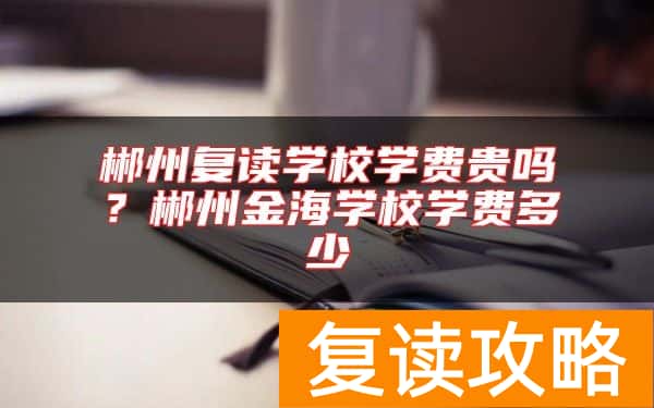 郴州复读学校学费贵吗？郴州金海学校学费多少
