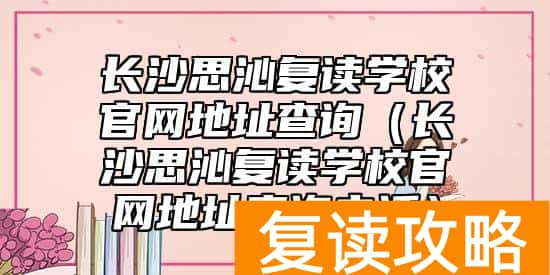 长沙思沁复读学校官网地址查询（长沙思沁复读学校官网地址查询电话）