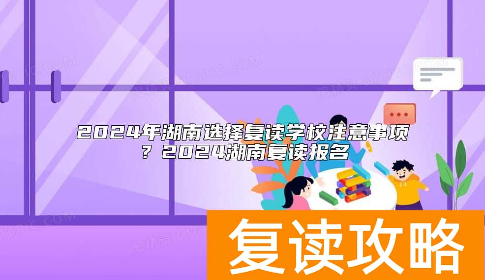 2024年湖南选择复读学校注意事项？2024湖南复读报名