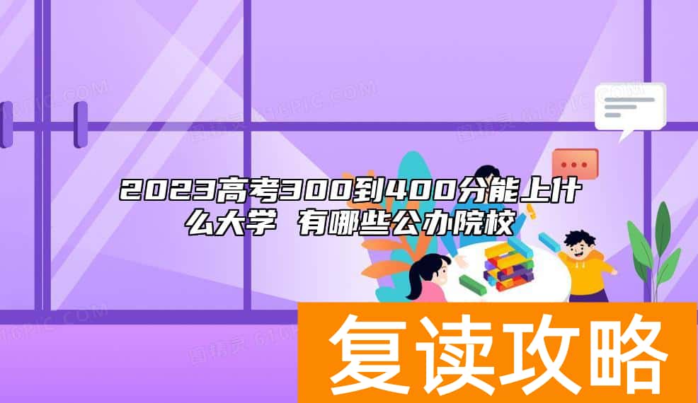 2023高考300到400分能上什么大学 有哪些公办院校