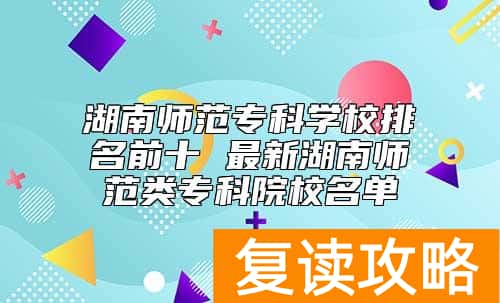 湖南师范专科学校排名前十 最新湖南师范类专科院校名单