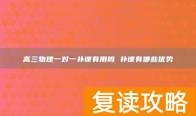 高三物理一对一补课有用吗 补课有哪些优势