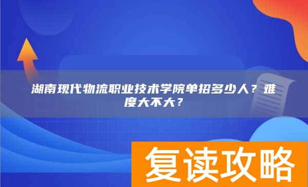 湖南现代物流职业技术学院单招多少人？难度大不大？