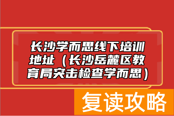 长沙学而思线下培训地址（长沙岳麓区教育局突击检查学而思）