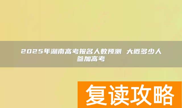 2025年湖南高考报名人数预测 大概多少人参加高考